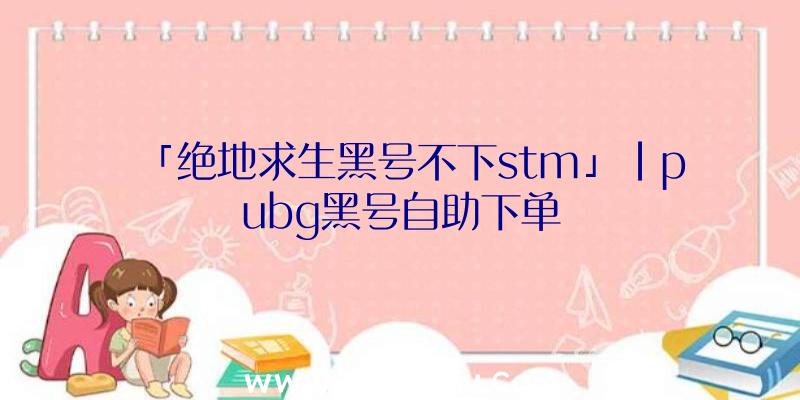 「绝地求生黑号不下stm」|pubg黑号自助下单